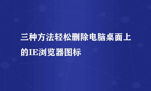 三种方法轻松删除电脑桌面上的IE浏览器图标