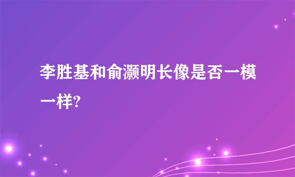 李胜基和俞灏明长像是否一模一样?