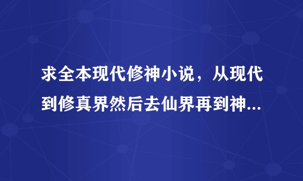求全本现代修神小说，从现代到修真界然后去仙界再到神界。。还有更高界的最好，主角不能太弱了