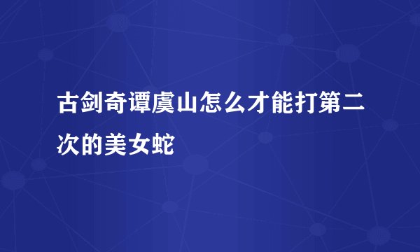 古剑奇谭虞山怎么才能打第二次的美女蛇