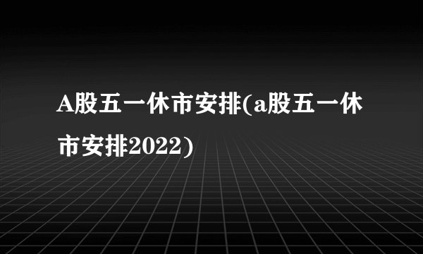 A股五一休市安排(a股五一休市安排2022)