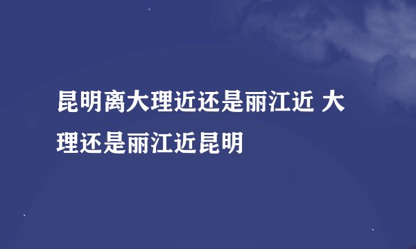 昆明离大理近还是丽江近 大理还是丽江近昆明
