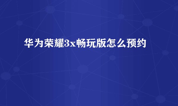 华为荣耀3x畅玩版怎么预约