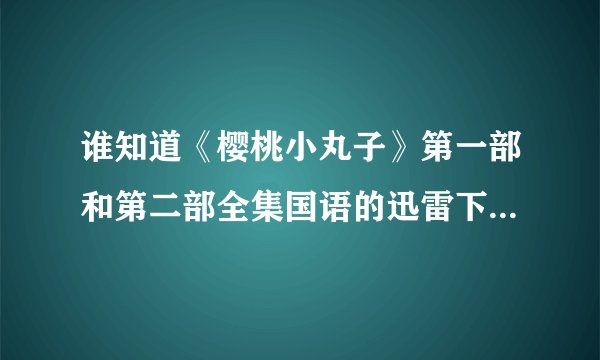 谁知道《樱桃小丸子》第一部和第二部全集国语的迅雷下载地址。不要电骡的。