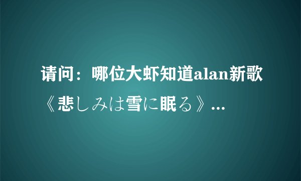 请问：哪位大虾知道alan新歌《悲しみは雪に眠る》的日文歌词以及翻译啊？多谢呢~