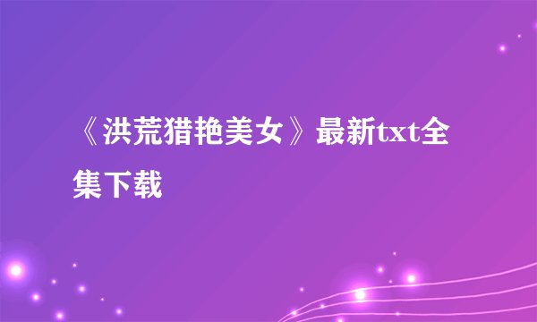 《洪荒猎艳美女》最新txt全集下载