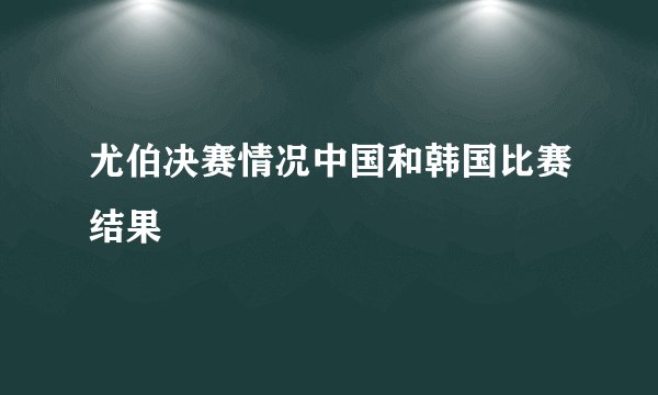 尤伯决赛情况中国和韩国比赛结果