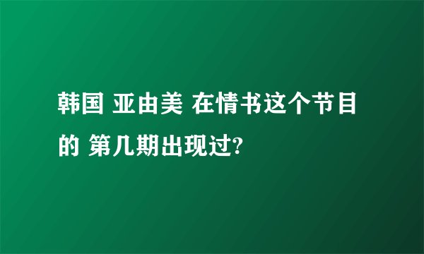 韩国 亚由美 在情书这个节目的 第几期出现过?