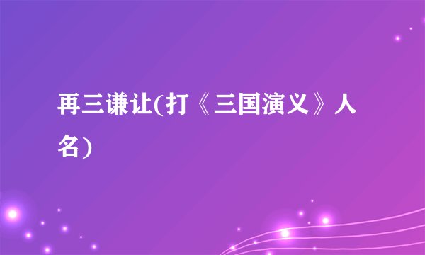 再三谦让(打《三国演义》人名)