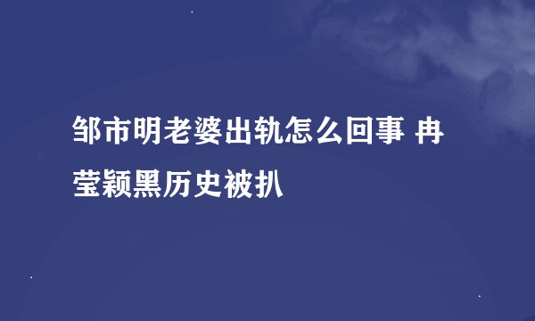 邹市明老婆出轨怎么回事 冉莹颖黑历史被扒