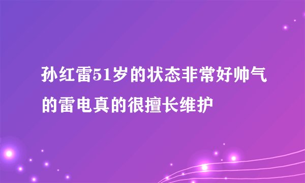 孙红雷51岁的状态非常好帅气的雷电真的很擅长维护
