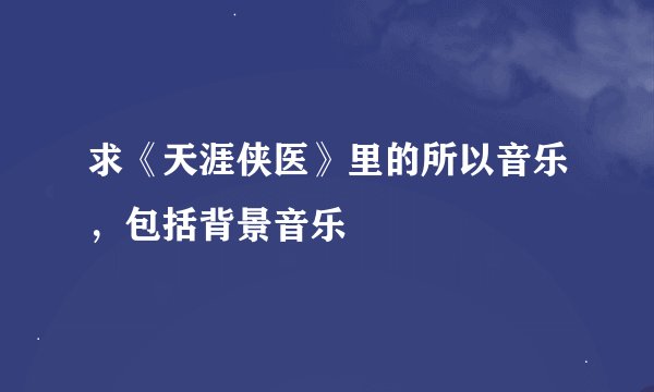 求《天涯侠医》里的所以音乐，包括背景音乐