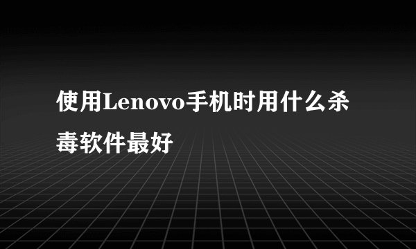 使用Lenovo手机时用什么杀毒软件最好