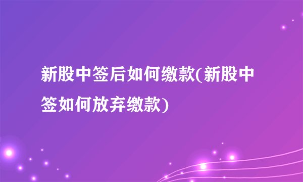 新股中签后如何缴款(新股中签如何放弃缴款)