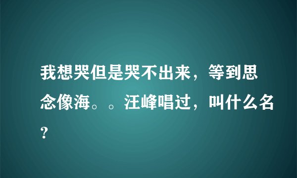 我想哭但是哭不出来，等到思念像海。。汪峰唱过，叫什么名？