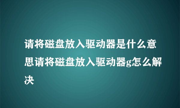 请将磁盘放入驱动器是什么意思请将磁盘放入驱动器g怎么解决