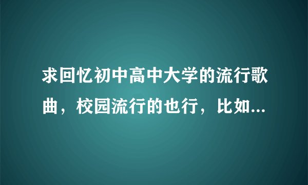求回忆初中高中大学的流行歌曲，校园流行的也行，比如《说说》《同桌的你》