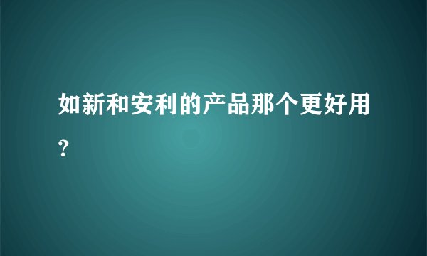 如新和安利的产品那个更好用？