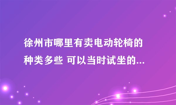徐州市哪里有卖电动轮椅的 种类多些 可以当时试坐的 不要订购发货的那种