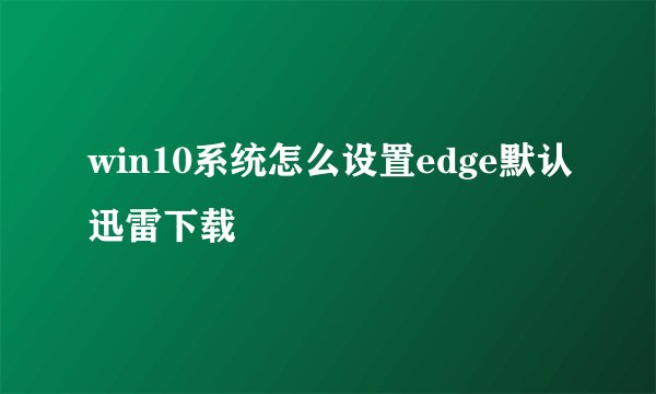 win10系统怎么设置edge默认迅雷下载