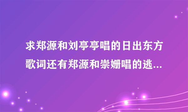 求郑源和刘亭亭唱的日出东方歌词还有郑源和崇姗唱的逃离歌词？