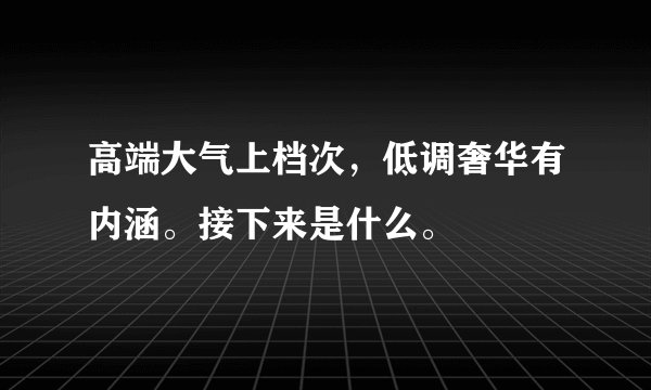 高端大气上档次，低调奢华有内涵。接下来是什么。
