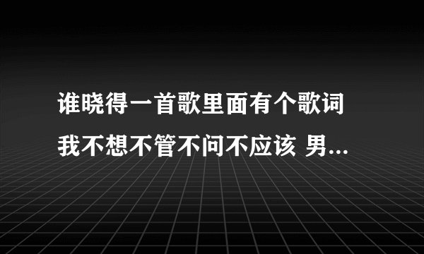 谁晓得一首歌里面有个歌词 我不想不管不问不应该 男人不是铁打啊 是什么歌啊