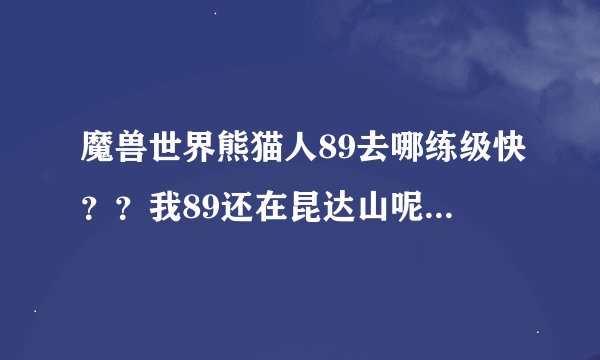 魔兽世界熊猫人89去哪练级快？？我89还在昆达山呢，有必要去恐惧么？还是螳螂高原，怎么样最快？