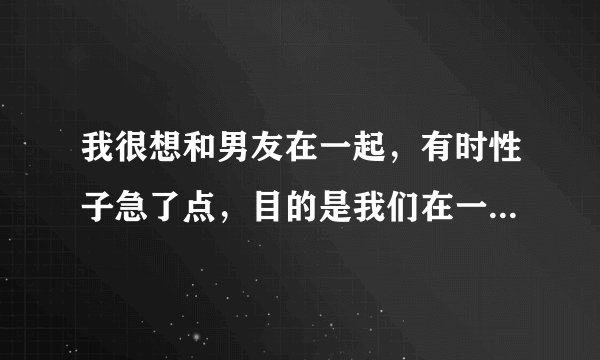 我很想和男友在一起，有时性子急了点，目的是我们在一起，而他总是说我威胁他，这是什么意思？