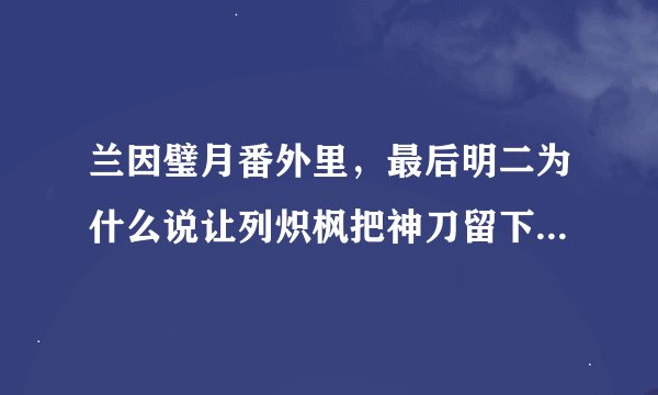 兰因璧月番外里，最后明二为什么说让列炽枫把神刀留下？为什么兰七和列炽枫的表情那么奇怪？？