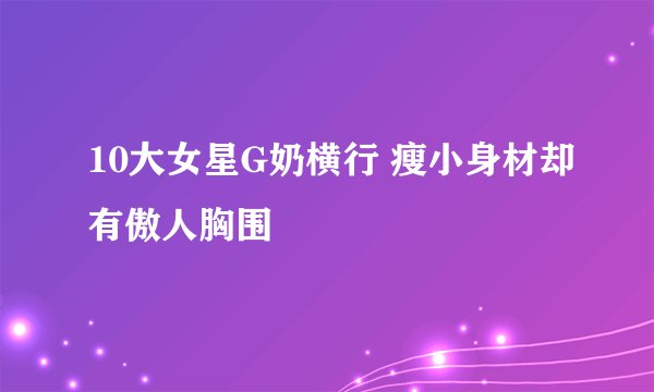10大女星G奶横行 瘦小身材却有傲人胸围