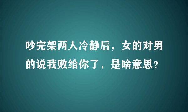 吵完架两人冷静后，女的对男的说我败给你了，是啥意思？