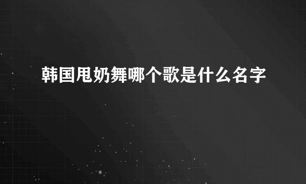 韩国甩奶舞哪个歌是什么名字