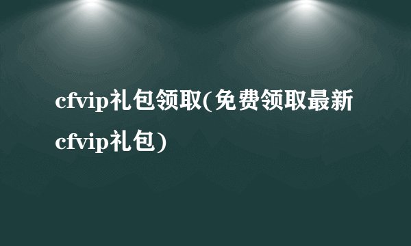 cfvip礼包领取(免费领取最新cfvip礼包)