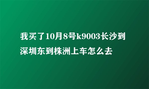 我买了10月8号k9003长沙到深圳东到株洲上车怎么去