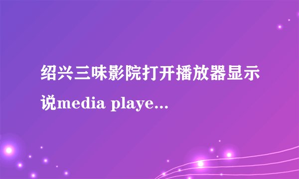 绍兴三味影院打开播放器显示说media player无法播放，不支持指定的协议．可是media player 版本正确的啊