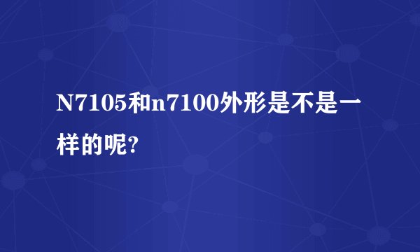 N7105和n7100外形是不是一样的呢?
