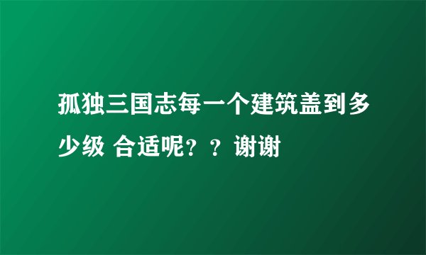 孤独三国志每一个建筑盖到多少级 合适呢？？谢谢