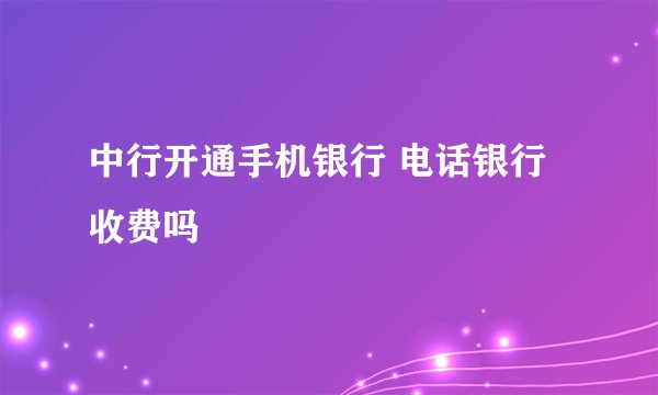 中行开通手机银行 电话银行收费吗
