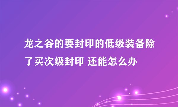 龙之谷的要封印的低级装备除了买次级封印 还能怎么办