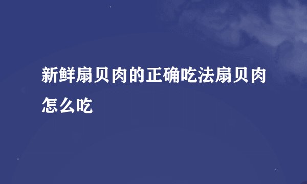 新鲜扇贝肉的正确吃法扇贝肉怎么吃