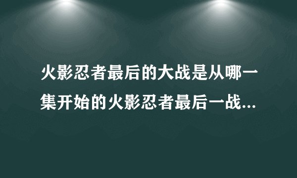 火影忍者最后的大战是从哪一集开始的火影忍者最后一战是第几集