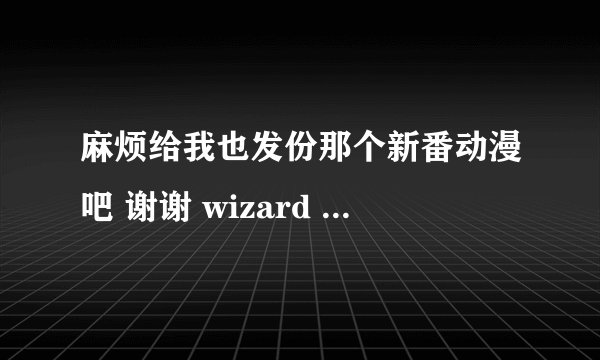 麻烦给我也发份那个新番动漫吧 谢谢 wizard gril ambitious