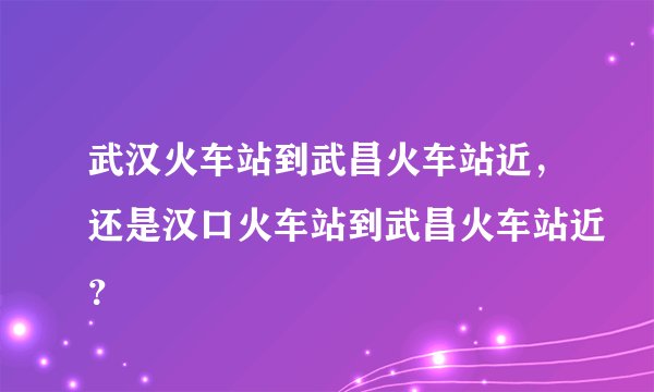 武汉火车站到武昌火车站近，还是汉口火车站到武昌火车站近？
