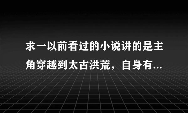 求一以前看过的小说讲的是主角穿越到太古洪荒，自身有一个时空至宝，里面有人皇九头氏，地皇后土等人物...
