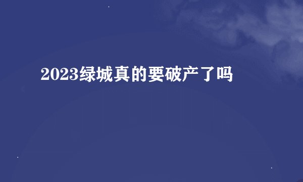 2023绿城真的要破产了吗