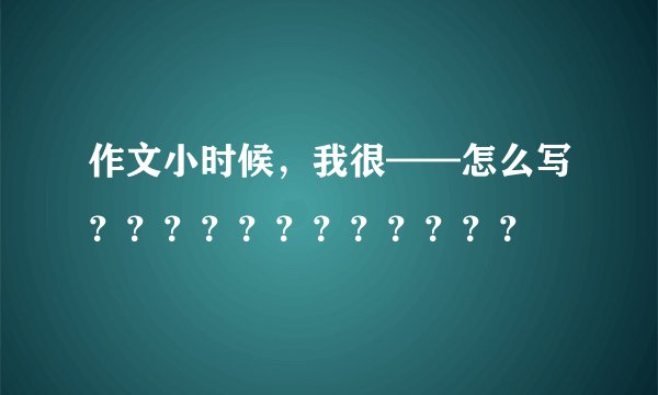 作文小时候，我很——怎么写？？？？？？？？？？？？