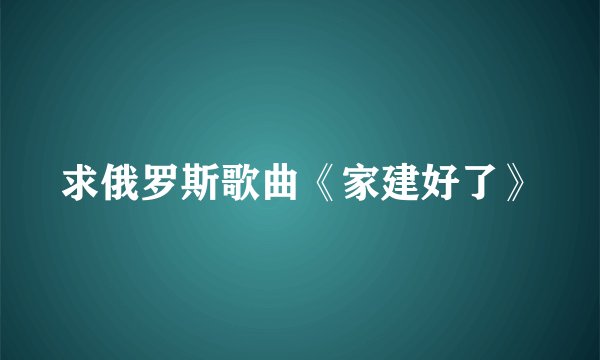 求俄罗斯歌曲《家建好了》