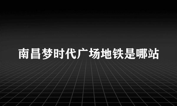 南昌梦时代广场地铁是哪站