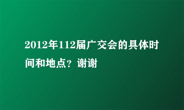 2012年112届广交会的具体时间和地点？谢谢